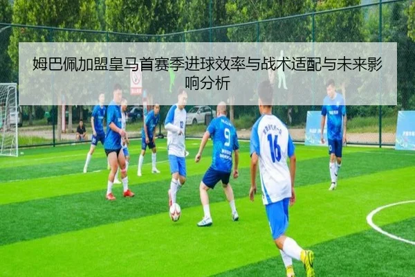 姆巴佩加盟皇马首赛季进球效率与战术适配与未来影响分析